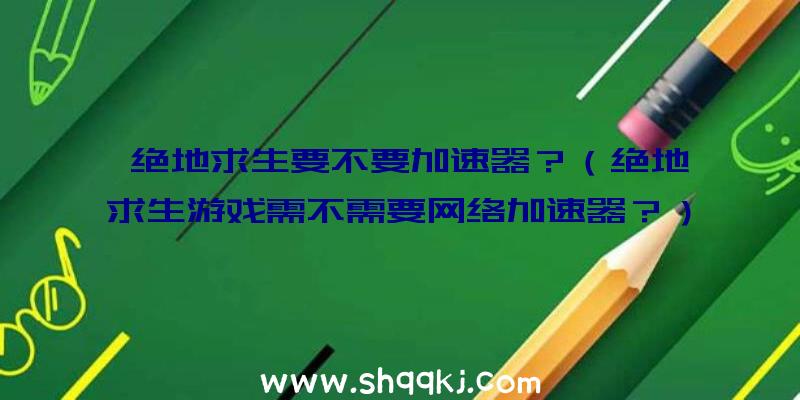 绝地求生要不要加速器？（绝地求生游戏需不需要网络加速器？）